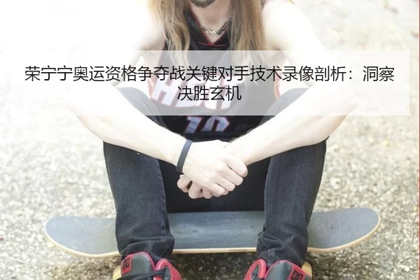 荣宁宁奥运资格争夺战关键对手技术录像剖析：洞察决胜玄机